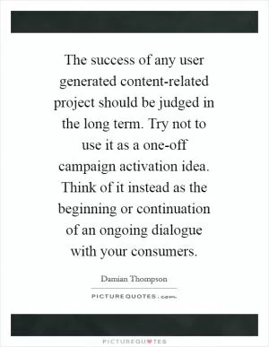 The success of any user generated content-related project should be judged in the long term. Try not to use it as a one-off campaign activation idea. Think of it instead as the beginning or continuation of an ongoing dialogue with your consumers Picture Quote #1