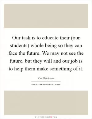 Our task is to educate their (our students) whole being so they can face the future. We may not see the future, but they will and our job is to help them make something of it Picture Quote #1