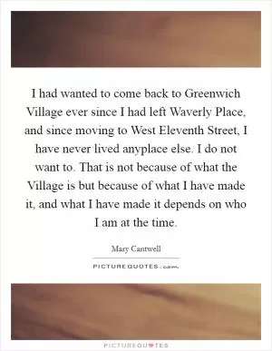 I had wanted to come back to Greenwich Village ever since I had left Waverly Place, and since moving to West Eleventh Street, I have never lived anyplace else. I do not want to. That is not because of what the Village is but because of what I have made it, and what I have made it depends on who I am at the time Picture Quote #1