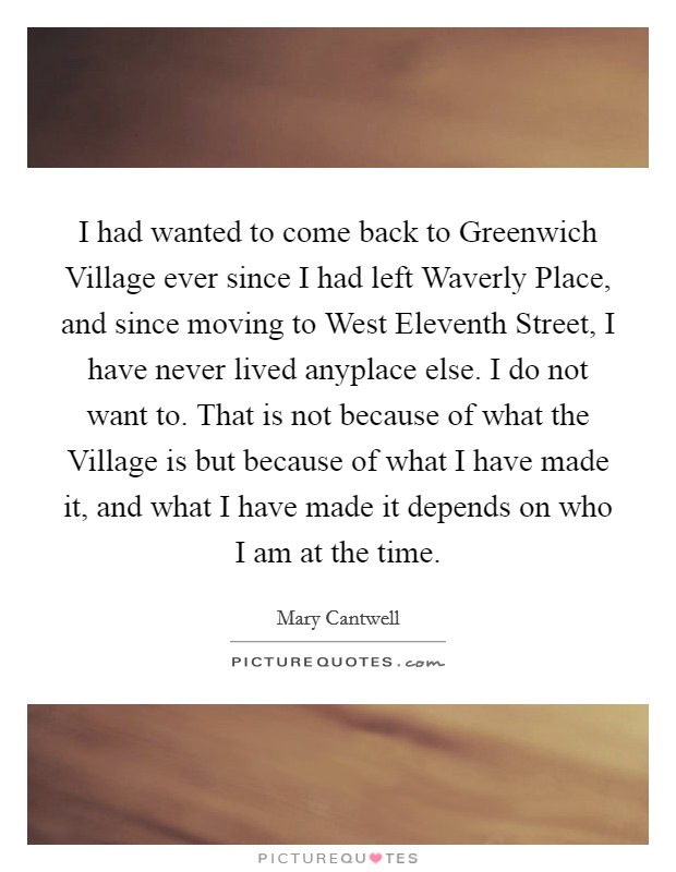 I had wanted to come back to Greenwich Village ever since I had left Waverly Place, and since moving to West Eleventh Street, I have never lived anyplace else. I do not want to. That is not because of what the Village is but because of what I have made it, and what I have made it depends on who I am at the time Picture Quote #1