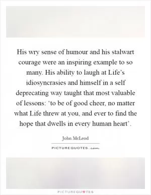 His wry sense of humour and his stalwart courage were an inspiring example to so many. His ability to laugh at Life’s idiosyncrasies and himself in a self deprecating way taught that most valuable of lessons: ‘to be of good cheer, no matter what Life threw at you, and ever to find the hope that dwells in every human heart’ Picture Quote #1