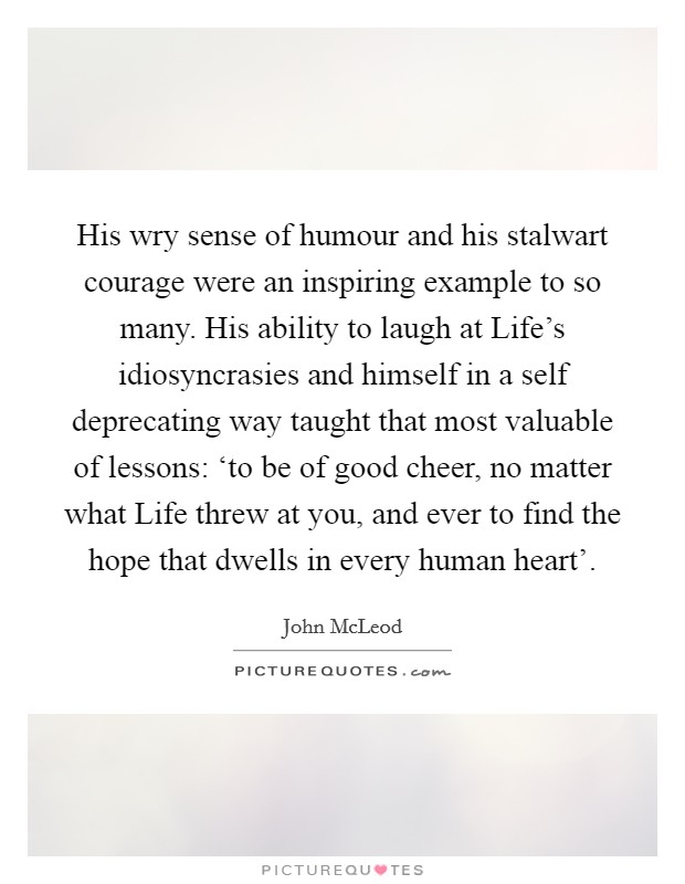 His wry sense of humour and his stalwart courage were an inspiring example to so many. His ability to laugh at Life's idiosyncrasies and himself in a self deprecating way taught that most valuable of lessons: ‘to be of good cheer, no matter what Life threw at you, and ever to find the hope that dwells in every human heart' Picture Quote #1