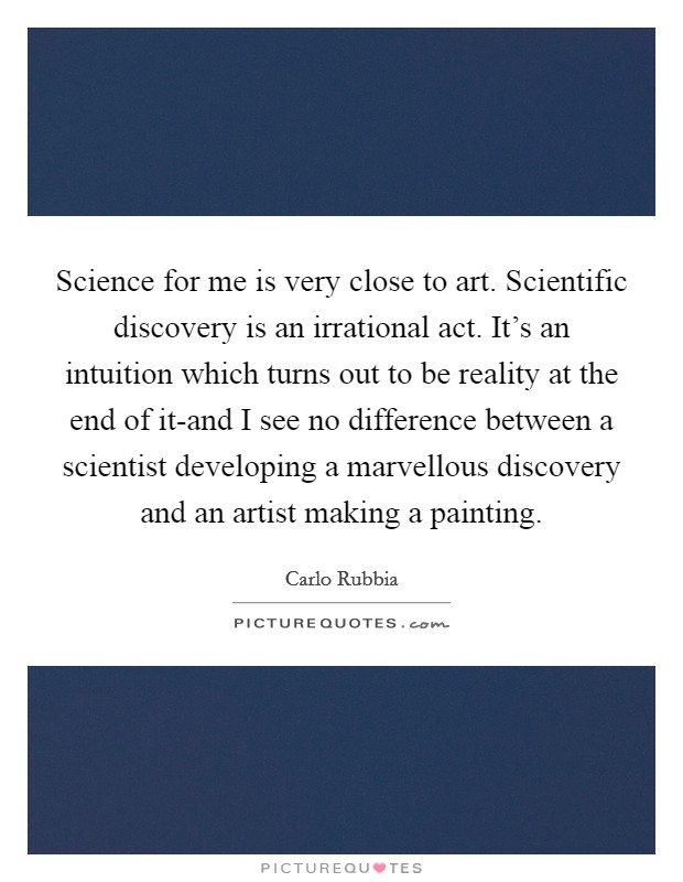Science for me is very close to art. Scientific discovery is an irrational act. It's an intuition which turns out to be reality at the end of it-and I see no difference between a scientist developing a marvellous discovery and an artist making a painting Picture Quote #1