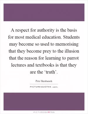 A respect for authority is the basis for most medical education. Students may become so used to memorising that they become prey to the illusion that the reason for learning to parrot lectures and textbooks is that they are the ‘truth’ Picture Quote #1