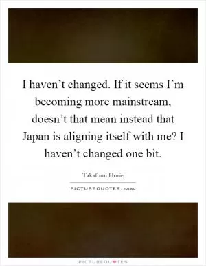 I haven’t changed. If it seems I’m becoming more mainstream, doesn’t that mean instead that Japan is aligning itself with me? I haven’t changed one bit Picture Quote #1