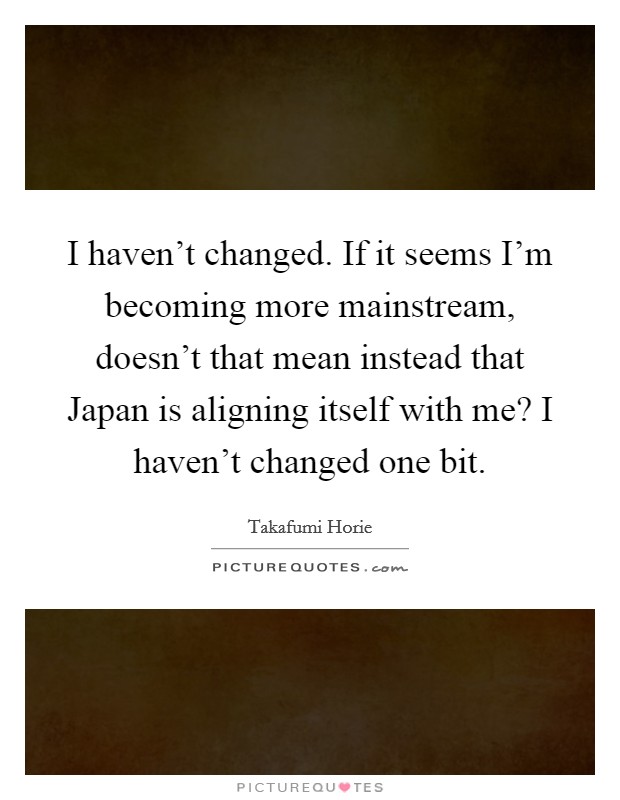 I haven't changed. If it seems I'm becoming more mainstream, doesn't that mean instead that Japan is aligning itself with me? I haven't changed one bit Picture Quote #1