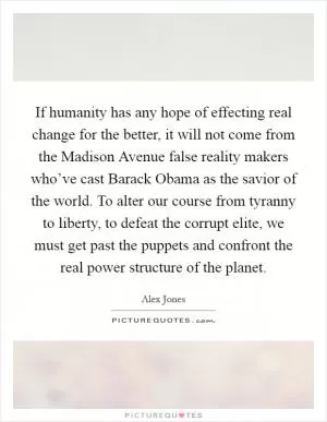 If humanity has any hope of effecting real change for the better, it will not come from the Madison Avenue false reality makers who’ve cast Barack Obama as the savior of the world. To alter our course from tyranny to liberty, to defeat the corrupt elite, we must get past the puppets and confront the real power structure of the planet Picture Quote #1
