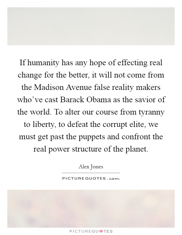 If humanity has any hope of effecting real change for the better, it will not come from the Madison Avenue false reality makers who've cast Barack Obama as the savior of the world. To alter our course from tyranny to liberty, to defeat the corrupt elite, we must get past the puppets and confront the real power structure of the planet Picture Quote #1