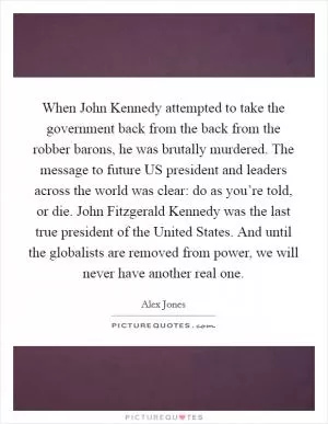 When John Kennedy attempted to take the government back from the back from the robber barons, he was brutally murdered. The message to future US president and leaders across the world was clear: do as you’re told, or die. John Fitzgerald Kennedy was the last true president of the United States. And until the globalists are removed from power, we will never have another real one Picture Quote #1