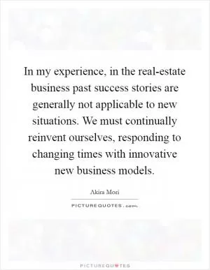 In my experience, in the real-estate business past success stories are generally not applicable to new situations. We must continually reinvent ourselves, responding to changing times with innovative new business models Picture Quote #1