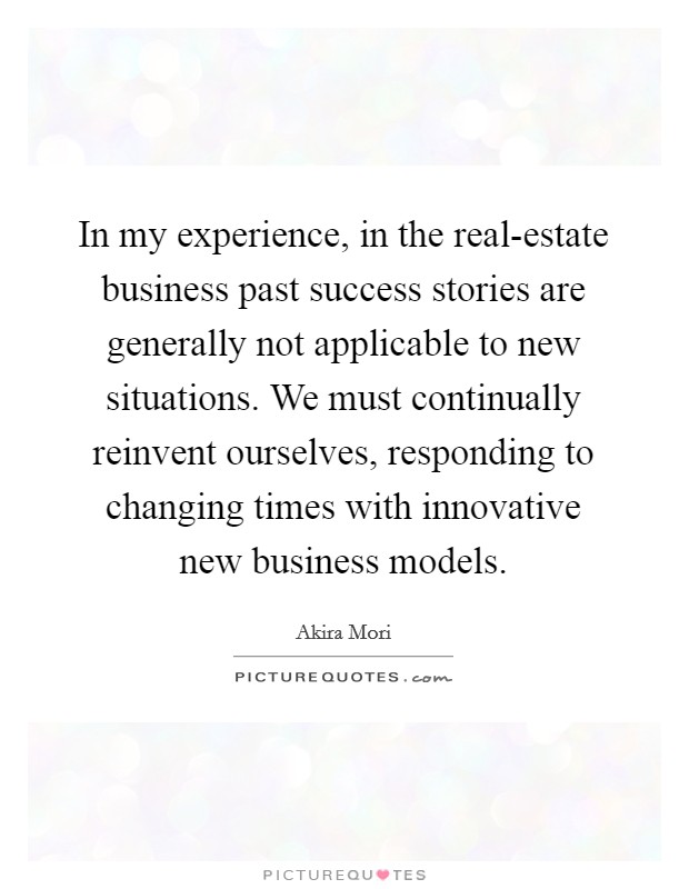 In my experience, in the real-estate business past success stories are generally not applicable to new situations. We must continually reinvent ourselves, responding to changing times with innovative new business models Picture Quote #1