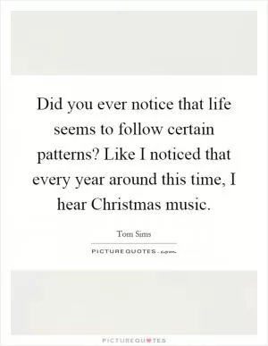 Did you ever notice that life seems to follow certain patterns? Like I noticed that every year around this time, I hear Christmas music Picture Quote #1
