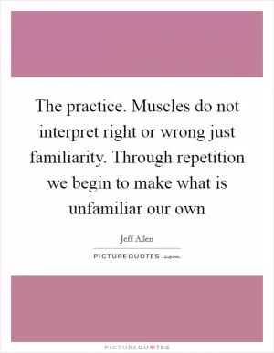 The practice. Muscles do not interpret right or wrong just familiarity. Through repetition we begin to make what is unfamiliar our own Picture Quote #1