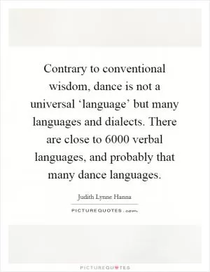 Contrary to conventional wisdom, dance is not a universal ‘language’ but many languages and dialects. There are close to 6000 verbal languages, and probably that many dance languages Picture Quote #1