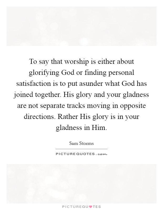 To say that worship is either about glorifying God or finding personal satisfaction is to put asunder what God has joined together. His glory and your gladness are not separate tracks moving in opposite directions. Rather His glory is in your gladness in Him Picture Quote #1