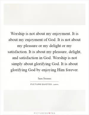 Worship is not about my enjoyment. It is about my enjoyment of God. It is not about my pleasure or my delight or my satisfaction. It is about my pleasure, delight, and satisfaction in God. Worship is not simply about glorifying God. It is about glorifying God by enjoying Him forever Picture Quote #1