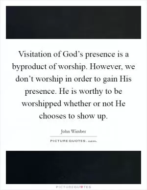 Visitation of God’s presence is a byproduct of worship. However, we don’t worship in order to gain His presence. He is worthy to be worshipped whether or not He chooses to show up Picture Quote #1