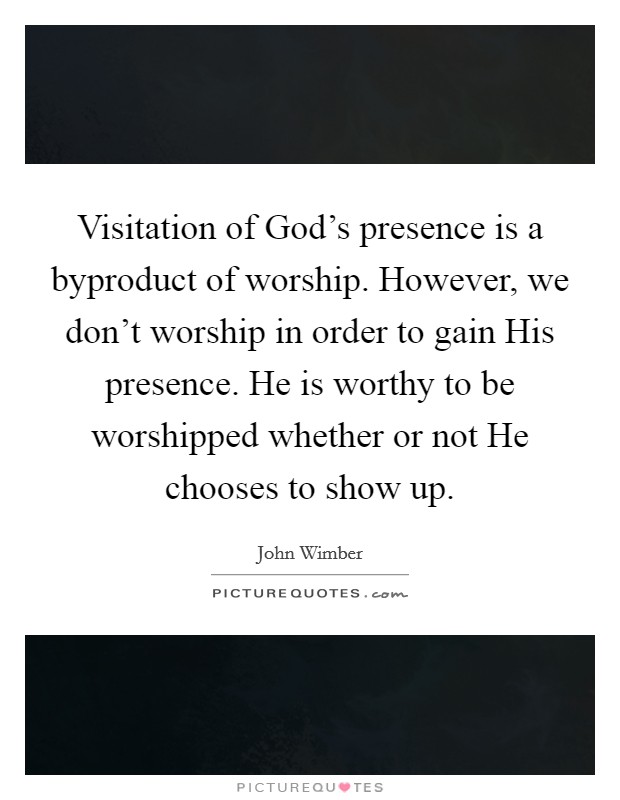 Visitation of God's presence is a byproduct of worship. However, we don't worship in order to gain His presence. He is worthy to be worshipped whether or not He chooses to show up Picture Quote #1