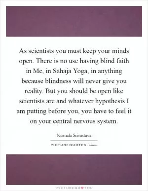 As scientists you must keep your minds open. There is no use having blind faith in Me, in Sahaja Yoga, in anything because blindness will never give you reality. But you should be open like scientists are and whatever hypothesis I am putting before you, you have to feel it on your central nervous system Picture Quote #1