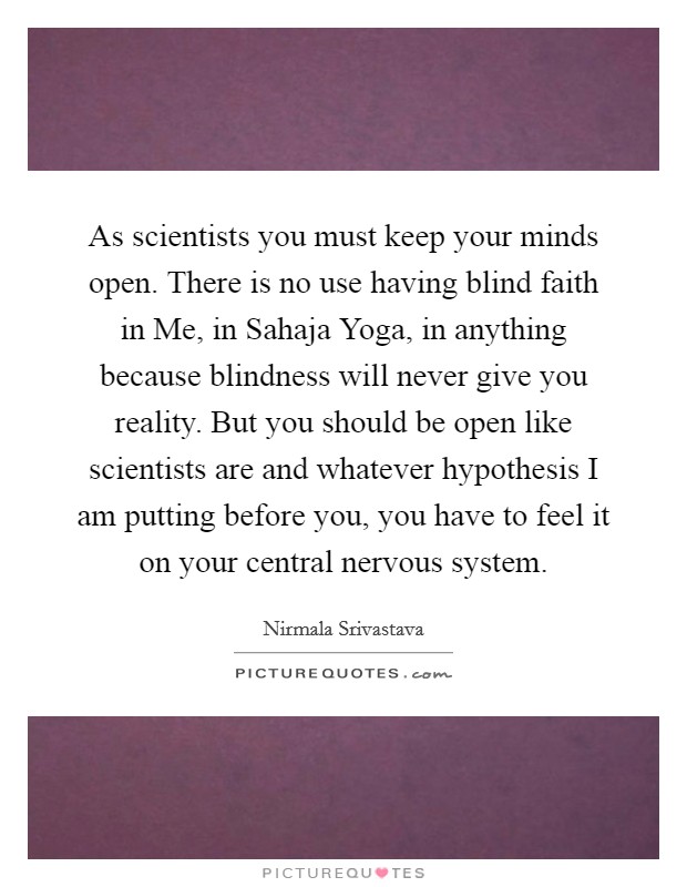 As scientists you must keep your minds open. There is no use having blind faith in Me, in Sahaja Yoga, in anything because blindness will never give you reality. But you should be open like scientists are and whatever hypothesis I am putting before you, you have to feel it on your central nervous system Picture Quote #1