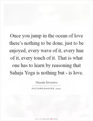 Once you jump in the ocean of love there’s nothing to be done, just to be enjoyed, every wave of it, every hue of it, every touch of it. That is what one has to learn by reasoning that Sahaja Yoga is nothing but - is love Picture Quote #1
