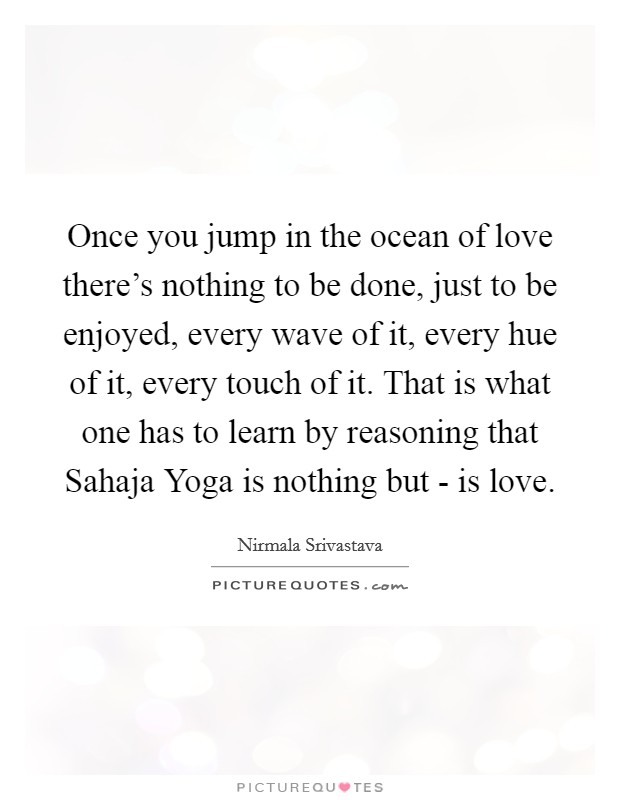 Once you jump in the ocean of love there's nothing to be done, just to be enjoyed, every wave of it, every hue of it, every touch of it. That is what one has to learn by reasoning that Sahaja Yoga is nothing but - is love Picture Quote #1