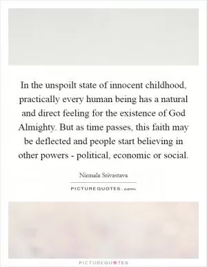 In the unspoilt state of innocent childhood, practically every human being has a natural and direct feeling for the existence of God Almighty. But as time passes, this faith may be deflected and people start believing in other powers - political, economic or social Picture Quote #1