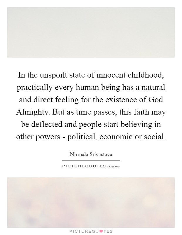 In the unspoilt state of innocent childhood, practically every human being has a natural and direct feeling for the existence of God Almighty. But as time passes, this faith may be deflected and people start believing in other powers - political, economic or social Picture Quote #1