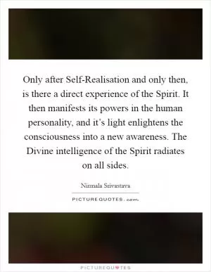 Only after Self-Realisation and only then, is there a direct experience of the Spirit. It then manifests its powers in the human personality, and it’s light enlightens the consciousness into a new awareness. The Divine intelligence of the Spirit radiates on all sides Picture Quote #1