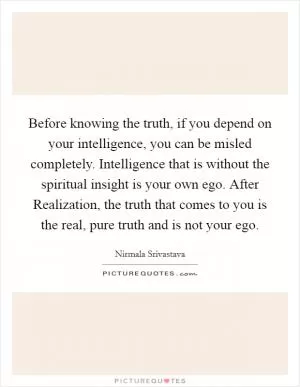 Before knowing the truth, if you depend on your intelligence, you can be misled completely. Intelligence that is without the spiritual insight is your own ego. After Realization, the truth that comes to you is the real, pure truth and is not your ego Picture Quote #1