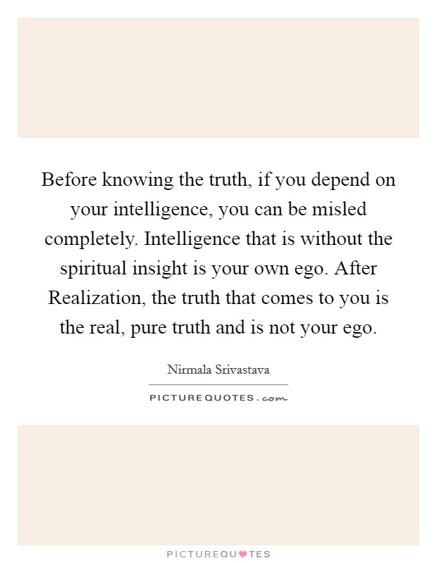 Before knowing the truth, if you depend on your intelligence, you can be misled completely. Intelligence that is without the spiritual insight is your own ego. After Realization, the truth that comes to you is the real, pure truth and is not your ego Picture Quote #1