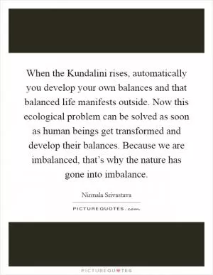 When the Kundalini rises, automatically you develop your own balances and that balanced life manifests outside. Now this ecological problem can be solved as soon as human beings get transformed and develop their balances. Because we are imbalanced, that’s why the nature has gone into imbalance Picture Quote #1