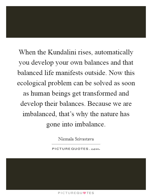 When the Kundalini rises, automatically you develop your own balances and that balanced life manifests outside. Now this ecological problem can be solved as soon as human beings get transformed and develop their balances. Because we are imbalanced, that's why the nature has gone into imbalance Picture Quote #1