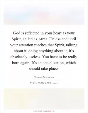 God is reflected in your heart as your Spirit, called as Atma. Unless and until your attention reaches that Spirit, talking about it, doing anything about it, it’s absolutely useless. You have to be really born again. It’s an actualization, which should take place Picture Quote #1