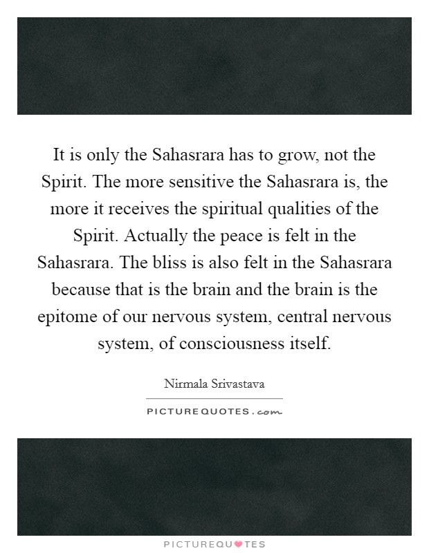 It is only the Sahasrara has to grow, not the Spirit. The more sensitive the Sahasrara is, the more it receives the spiritual qualities of the Spirit. Actually the peace is felt in the Sahasrara. The bliss is also felt in the Sahasrara because that is the brain and the brain is the epitome of our nervous system, central nervous system, of consciousness itself Picture Quote #1
