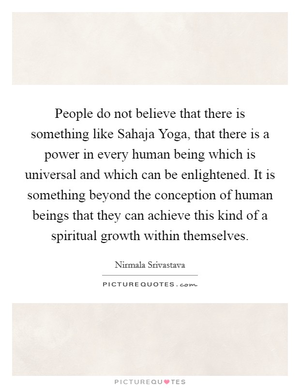 People do not believe that there is something like Sahaja Yoga, that there is a power in every human being which is universal and which can be enlightened. It is something beyond the conception of human beings that they can achieve this kind of a spiritual growth within themselves Picture Quote #1