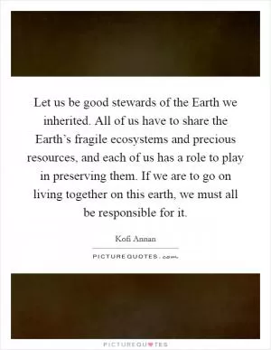 Let us be good stewards of the Earth we inherited. All of us have to share the Earth’s fragile ecosystems and precious resources, and each of us has a role to play in preserving them. If we are to go on living together on this earth, we must all be responsible for it Picture Quote #1