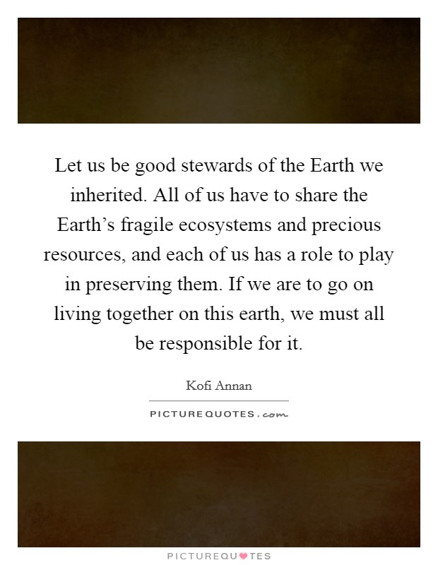 Let us be good stewards of the Earth we inherited. All of us have to share the Earth's fragile ecosystems and precious resources, and each of us has a role to play in preserving them. If we are to go on living together on this earth, we must all be responsible for it Picture Quote #1