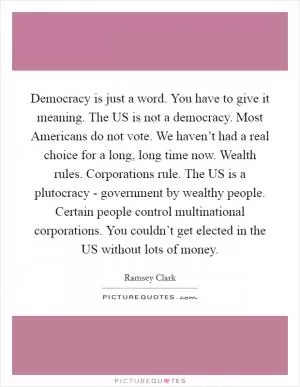 Democracy is just a word. You have to give it meaning. The US is not a democracy. Most Americans do not vote. We haven’t had a real choice for a long, long time now. Wealth rules. Corporations rule. The US is a plutocracy - government by wealthy people. Certain people control multinational corporations. You couldn’t get elected in the US without lots of money Picture Quote #1