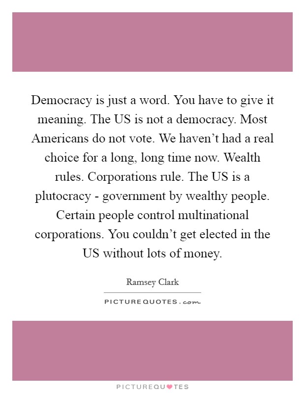 Democracy is just a word. You have to give it meaning. The US is not a democracy. Most Americans do not vote. We haven't had a real choice for a long, long time now. Wealth rules. Corporations rule. The US is a plutocracy - government by wealthy people. Certain people control multinational corporations. You couldn't get elected in the US without lots of money Picture Quote #1