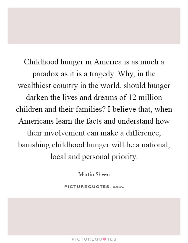 Childhood hunger in America is as much a paradox as it is a tragedy. Why, in the wealthiest country in the world, should hunger darken the lives and dreams of 12 million children and their families? I believe that, when Americans learn the facts and understand how their involvement can make a difference, banishing childhood hunger will be a national, local and personal priority Picture Quote #1