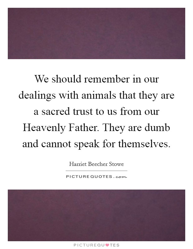 We should remember in our dealings with animals that they are a sacred trust to us from our Heavenly Father. They are dumb and cannot speak for themselves Picture Quote #1
