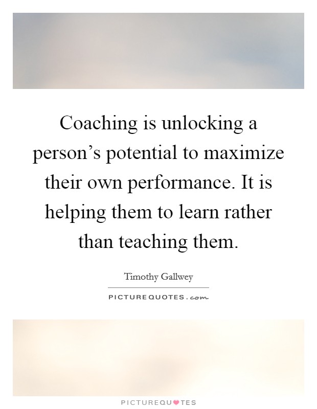 Coaching is unlocking a person's potential to maximize their own performance. It is helping them to learn rather than teaching them Picture Quote #1