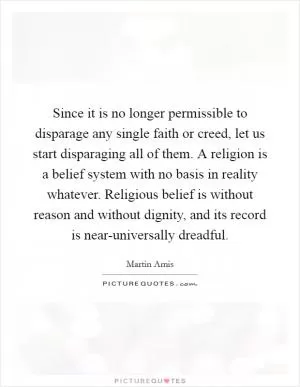 Since it is no longer permissible to disparage any single faith or creed, let us start disparaging all of them. A religion is a belief system with no basis in reality whatever. Religious belief is without reason and without dignity, and its record is near-universally dreadful Picture Quote #1