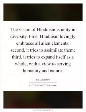 The vision of Hinduism is unity in diversity. First, Hinduism lovingly embraces all alien elements; second, it tries to assimilate them; third, it tries to expand itself as a whole, with a view to serving humanity and nature Picture Quote #1