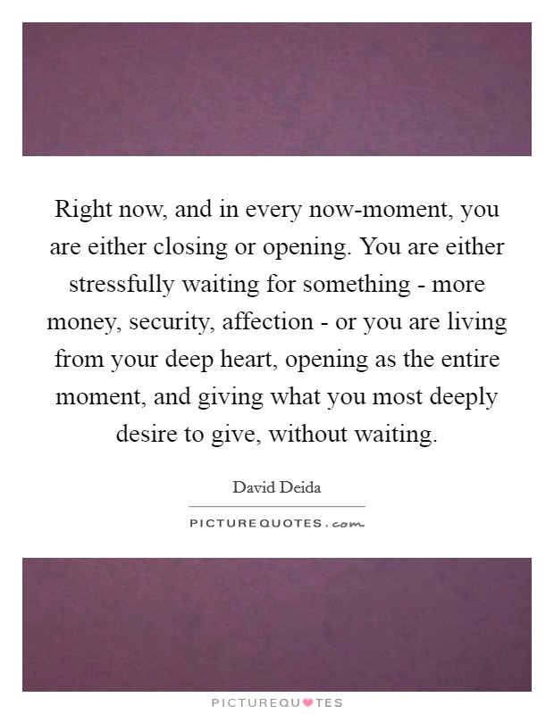 Right now, and in every now-moment, you are either closing or opening. You are either stressfully waiting for something - more money, security, affection - or you are living from your deep heart, opening as the entire moment, and giving what you most deeply desire to give, without waiting Picture Quote #1