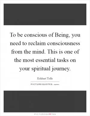 To be conscious of Being, you need to reclaim consciousness from the mind. This is one of the most essential tasks on your spiritual journey Picture Quote #1