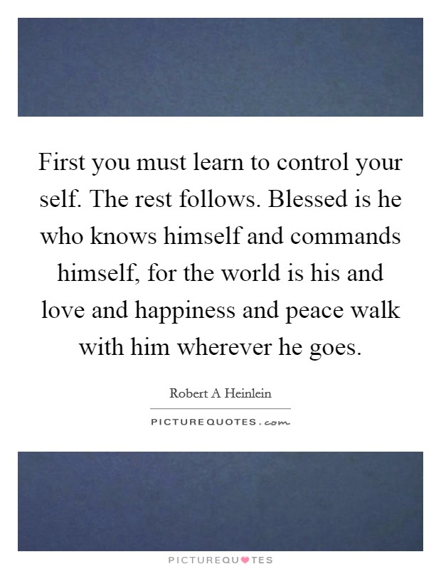 First you must learn to control your self. The rest follows. Blessed is he who knows himself and commands himself, for the world is his and love and happiness and peace walk with him wherever he goes Picture Quote #1