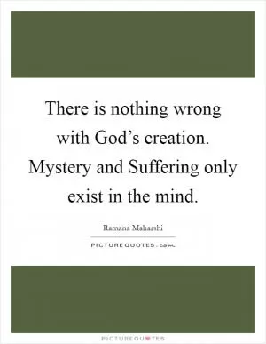 There is nothing wrong with God’s creation. Mystery and Suffering only exist in the mind Picture Quote #1