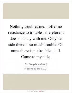 Nothing troubles me. I offer no resistance to trouble - therefore it does not stay with me. On your side there is so much trouble. On mine there is no trouble at all. Come to my side Picture Quote #1